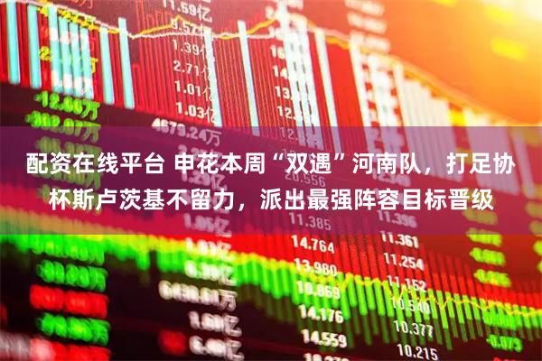 配资在线平台 申花本周“双遇”河南队，打足协杯斯卢茨基不留力，派出最强阵容目标晋级