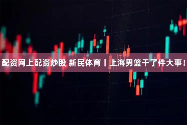 配资网上配资炒股 新民体育丨上海男篮干了件大事！