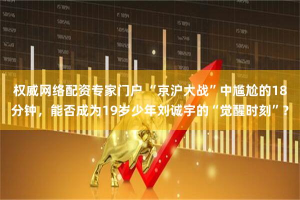 权威网络配资专家门户 “京沪大战”中尴尬的18分钟，能否成为19岁少年刘诚宇的“觉醒时刻”？