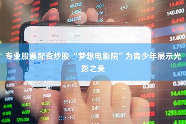 专业股票配资炒股 “梦想电影院”为青少年展示光影之美