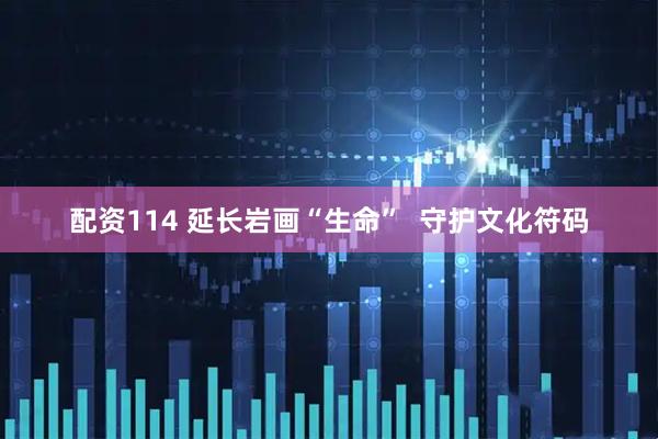配资114 延长岩画“生命”  守护文化符码