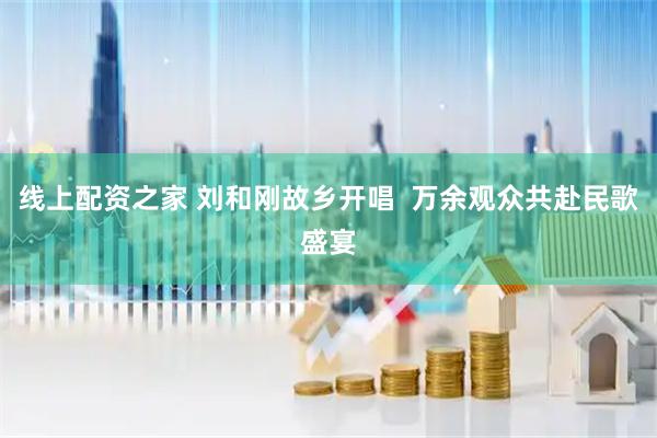 线上配资之家 刘和刚故乡开唱  万余观众共赴民歌盛宴