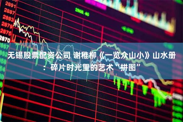 无锡股票配资公司 谢稚柳《一览众山小》山水册：碎片时光里的艺术“拼图”