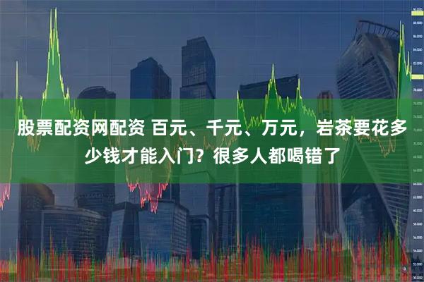 股票配资网配资 百元、千元、万元，岩茶要花多少钱才能入门？很多人都喝错了
