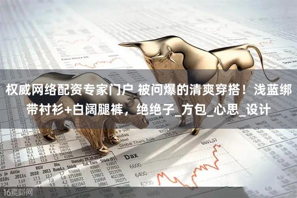 权威网络配资专家门户 被问爆的清爽穿搭！浅蓝绑带衬衫+白阔腿裤，绝绝子_方包_心思_设计
