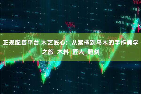 正规配资平台 木艺匠心：从紫檀到乌木的手作美学之旅_木料_匠人_雕刻