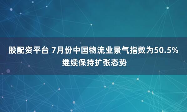 股配资平台 7月份中国物流业景气指数为50.5% 继续保持扩张态势