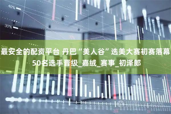 最安全的配资平台 丹巴“美人谷”选美大赛初赛落幕 50名选手晋级_嘉绒_赛事_初泽郎