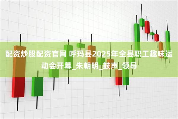 配资炒股配资官网 呼玛县2025年全县职工趣味运动会开幕_朱朝明_鼓声_领导