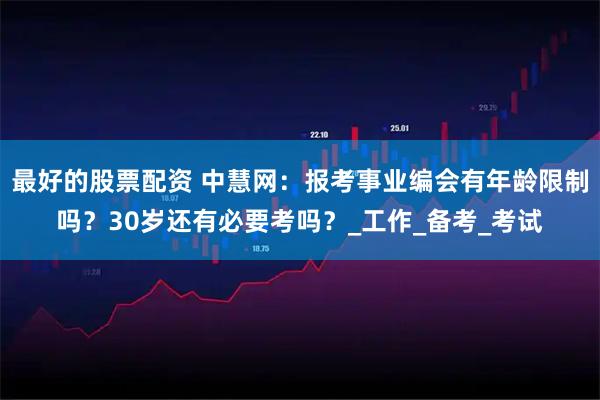 最好的股票配资 中慧网：报考事业编会有年龄限制吗？30岁还有必要考吗？_工作_备考_考试