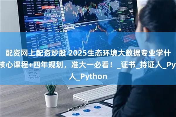 配资网上配资炒股 2025生态环境大数据专业学什么？核心课程+四年规划，准大一必看！_证书_持证人_Python