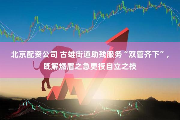 北京配资公司 古雄街道助残服务“双管齐下”，既解燃眉之急更授自立之技